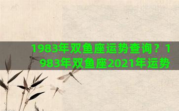 1983年双鱼座运势查询？1983年双鱼座2021年运势