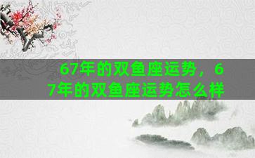 67年的双鱼座运势，67年的双鱼座运势怎么样