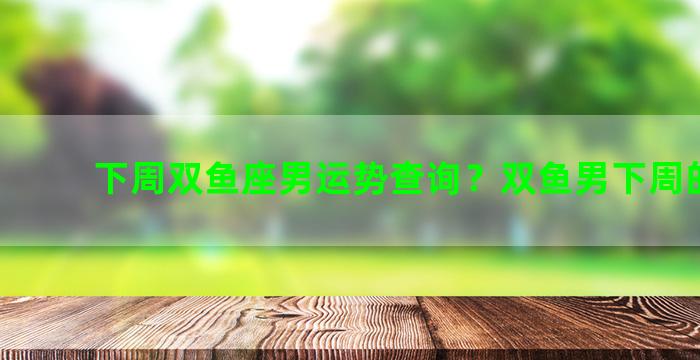 下周双鱼座男运势查询？双鱼男下周的运势