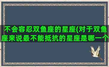 不会容忍双鱼座的星座(对于双鱼座来说最不能抵抗的星座是哪一个？)