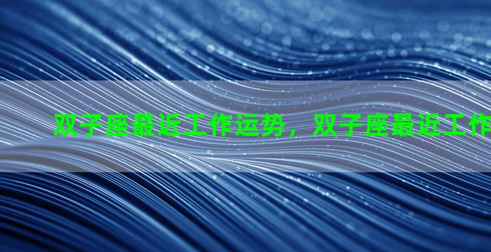 双子座最近工作运势，双子座最近工作运势2023