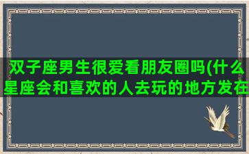 双子座男生很爱看朋友圈吗(什么星座会和喜欢的人去玩的地方发在朋友圈)