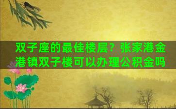 双子座的最佳楼层？张家港金港镇双子楼可以办理公积金吗