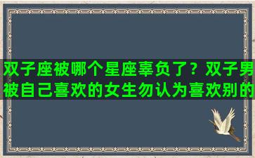 双子座被哪个星座辜负了？双子男被自己喜欢的女生勿认为喜欢别的女生会怎么样