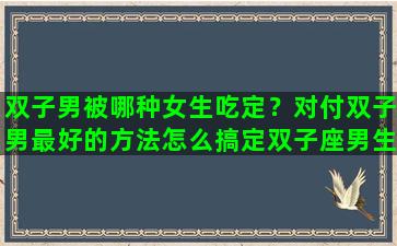 双子男被哪种女生吃定？对付双子男最好的方法怎么搞定双子座男生