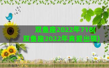 双鱼座2022年718(双鱼座2022年真爱出现)