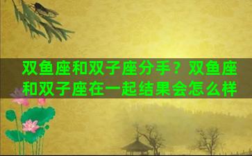 双鱼座和双子座分手？双鱼座和双子座在一起结果会怎么样