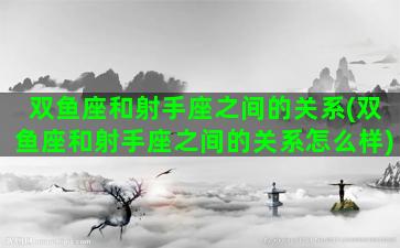 双鱼座和射手座之间的关系(双鱼座和射手座之间的关系怎么样)