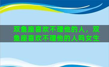 双鱼座喜欢不理他的人，双鱼座喜欢不理他的人吗女生