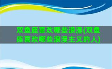 双鱼座喜欢哪些浪漫(双鱼座喜欢哪些浪漫主义的人)