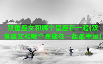 双鱼座女和哪个星座在一起(双鱼座女和哪个星座在一起最幸运)