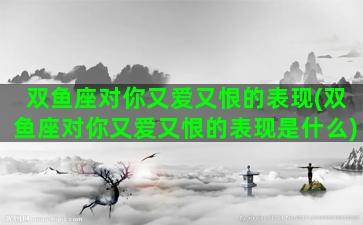 双鱼座对你又爱又恨的表现(双鱼座对你又爱又恨的表现是什么)