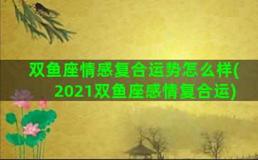 双鱼座情感复合运势怎么样(2021双鱼座感情复合运)