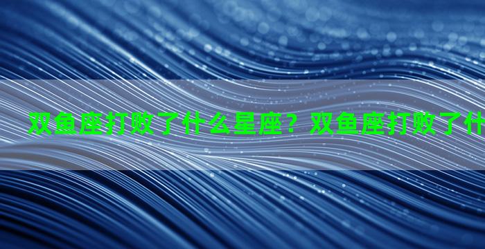 双鱼座打败了什么星座？双鱼座打败了什么星座的人