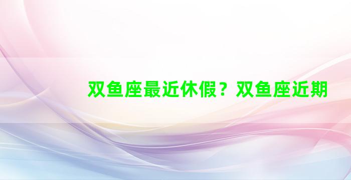 双鱼座最近休假？双鱼座近期