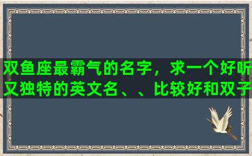 双鱼座最霸气的名字，求一个好听又独特的英文名、、比较好和双子座，我的名字梦媛有关