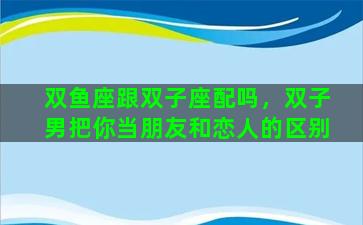 双鱼座跟双子座配吗，双子男把你当朋友和恋人的区别