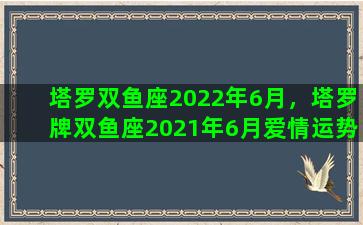 塔罗双鱼座2022年6月，塔罗牌双鱼座2021年6月爱情运势