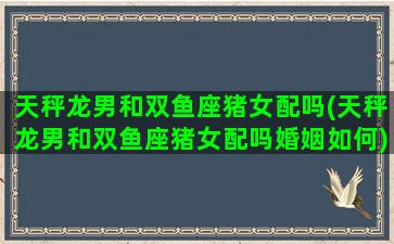 天秤龙男和双鱼座猪女配吗(天秤龙男和双鱼座猪女配吗婚姻如何)