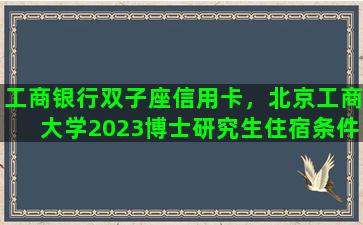 工商银行双子座信用卡，北京工商大学2023博士研究生住宿条件