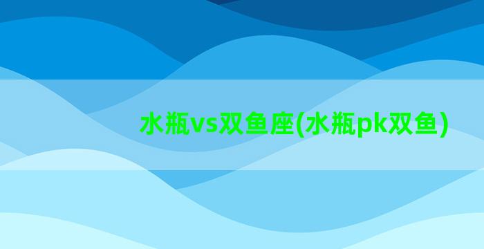 水瓶vs双鱼座(水瓶pk双鱼)
