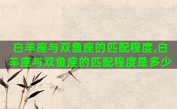 白羊座与双鱼座的匹配程度,白羊座与双鱼座的匹配程度是多少 白羊座与双鱼座的匹配程度,白羊座与双鱼座的匹配程度是多少