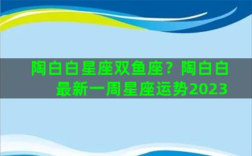 陶白白星座双鱼座？陶白白最新一周星座运势2023